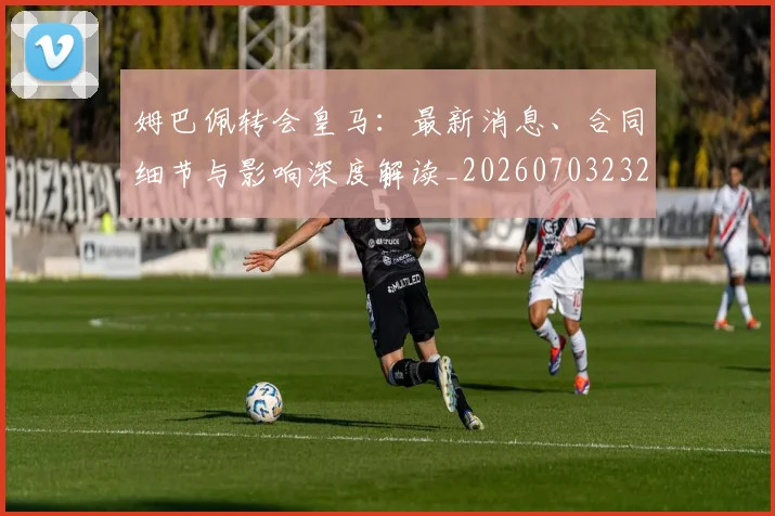 姆巴佩转会皇马:最新消息、合同细节与影响深度解读_20260703232306