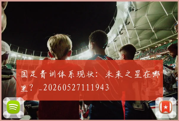 国足青训体系现状：未来之星在哪里？_20260527111943