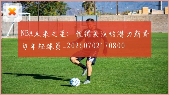 NBA未来之星:值得关注的潜力新秀与年轻球员_20260702170800