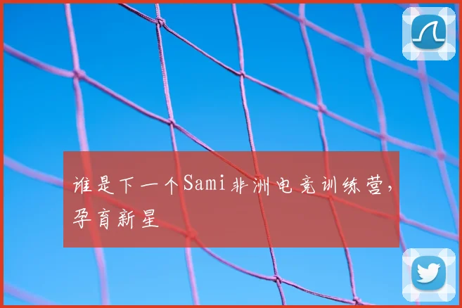 谁是下一个Sami非洲电竞训练营,孕育新星