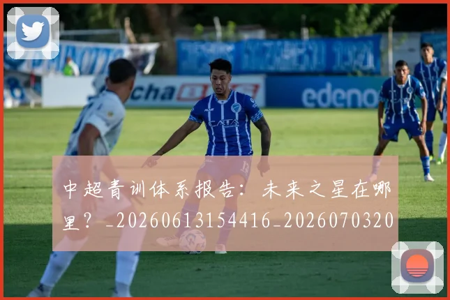 中超青训体系报告:未来之星在哪里?_20260613154416_20260703205608