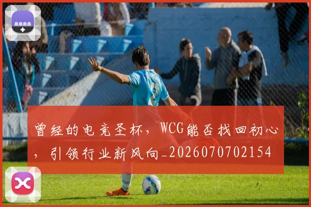 曾经的电竞圣杯,WCG能否找回初心,引领行业新风向_20260707021545_20260731173517