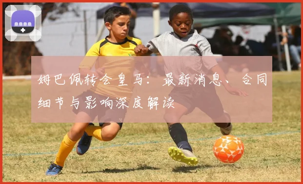 姆巴佩转会皇马:最新消息、合同细节与影响深度解读