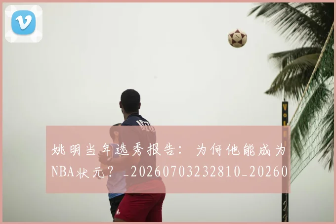 姚明当年选秀报告:为何他能成为NBA状元?_20260703232810_20260720191917