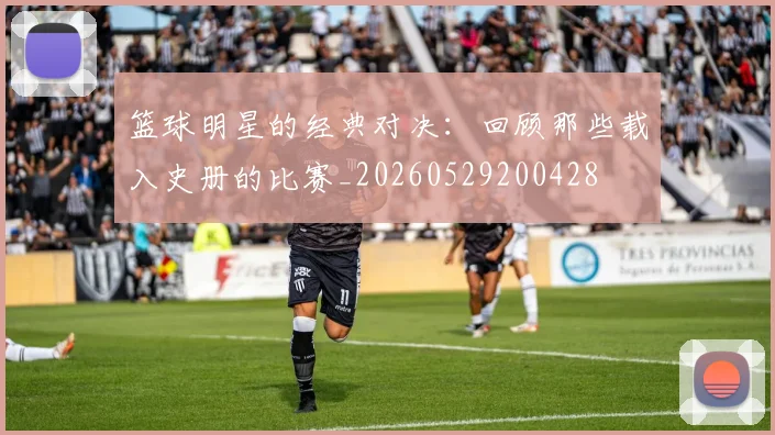 篮球明星的经典对决:回顾那些载入史册的比赛_20260529200428