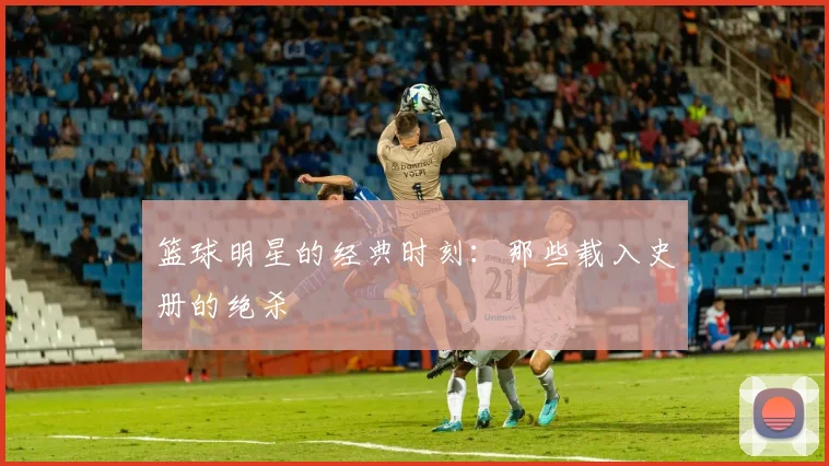 篮球明星的经典时刻:那些载入史册的绝杀