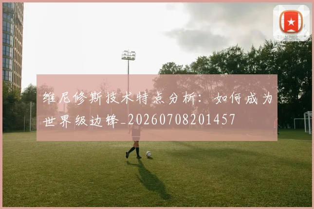维尼修斯技术特点分析:如何成为世界级边锋_20260708201457
