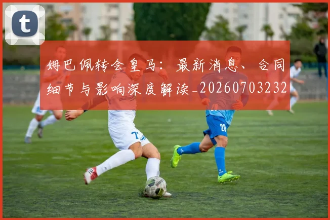 姆巴佩转会皇马:最新消息、合同细节与影响深度解读_20260703232306