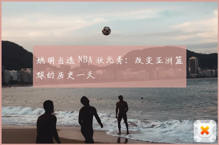 姚明当选 NBA 状元秀:改变亚洲篮球的历史一天