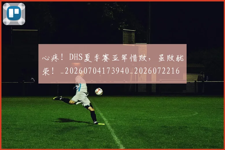 心疼!DHS夏季赛亚军惜败,虽败犹荣!_20260704173940_20260722163148