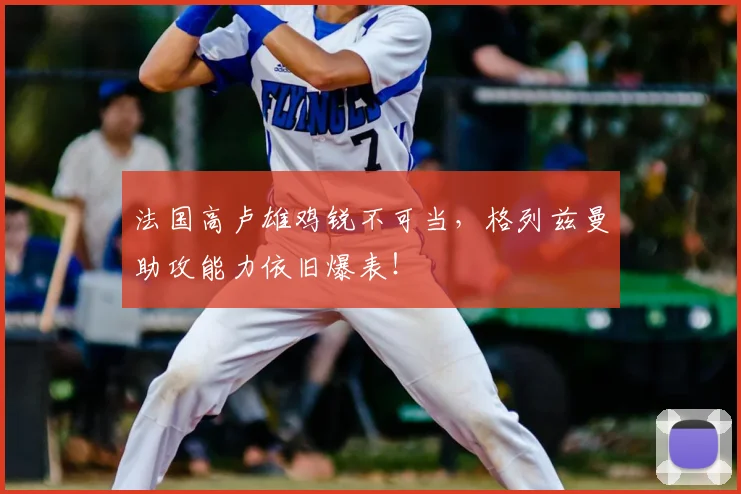 法国高卢雄鸡锐不可当,格列兹曼助攻能力依旧爆表!