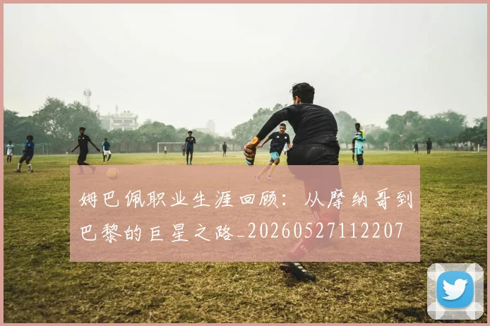 姆巴佩职业生涯回顾：从摩纳哥到巴黎的巨星之路_20260527112207