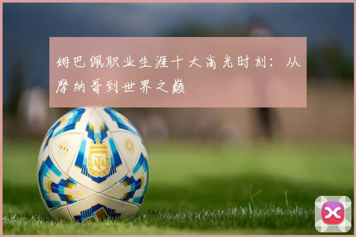 姆巴佩职业生涯十大高光时刻：从摩纳哥到世界之巅