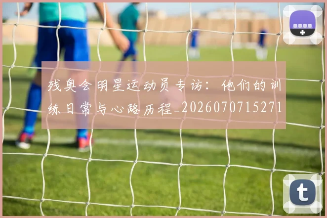 残奥会明星运动员专访:他们的训练日常与心路历程_20260707152718_20260801170616