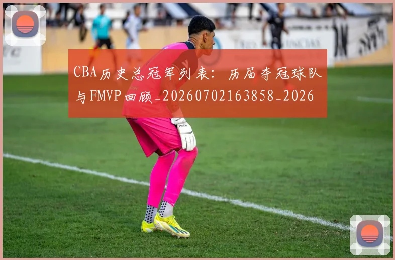 CBA历史总冠军列表:历届夺冠球队与FMVP回顾_20260702163858_20260713214459