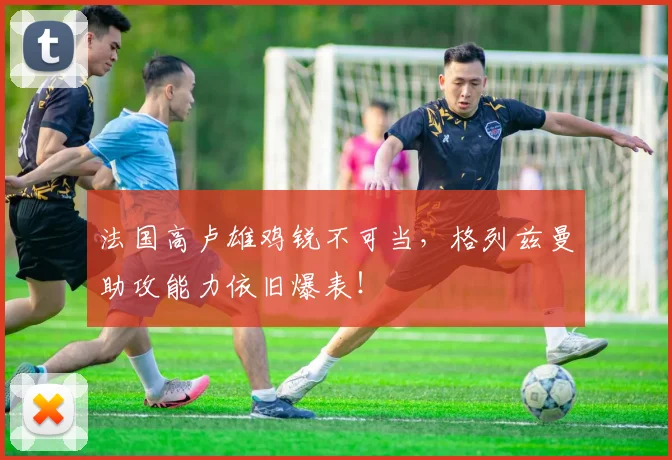 法国高卢雄鸡锐不可当,格列兹曼助攻能力依旧爆表!