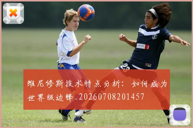 维尼修斯技术特点分析:如何成为世界级边锋_20260708201457